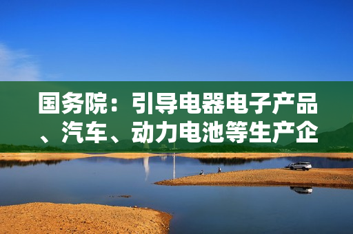 国务院：引导电器电子产品、汽车、动力电池等生产企业参与回收利用
