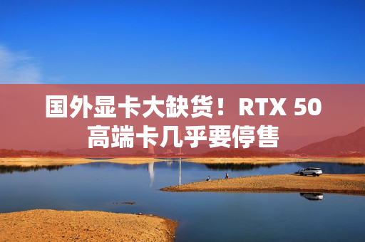国外显卡大缺货！RTX 50高端卡几乎要停售