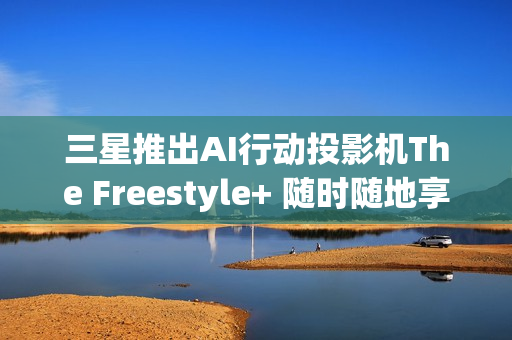 三星推出AI行动投影机The Freestyle+ 随时随地享受智慧娱乐