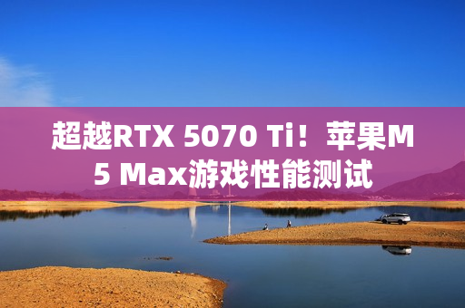 超越RTX 5070 Ti！苹果M5 Max游戏性能测试