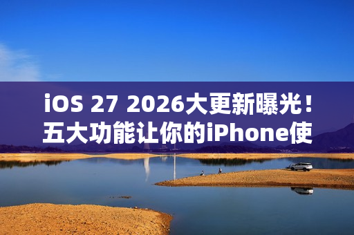 iOS 27 2026大更新曝光！五大功能让你的iPhone使用体验升级