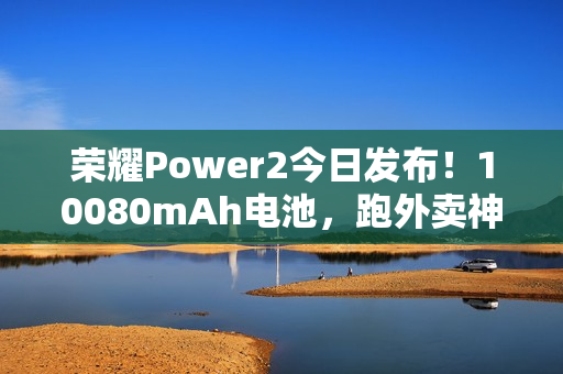 荣耀Power2今日发布！10080mAh电池，跑外卖神器