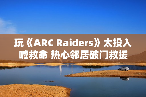 玩《ARC Raiders》太投入喊救命 热心邻居破门救援 玩《ARC Raiders》太投入喊救命 热心邻居破门救援