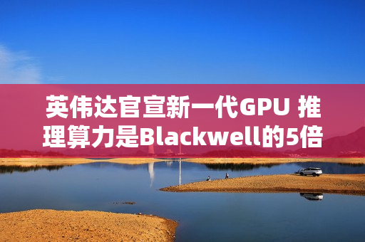英伟达官宣新一代GPU 推理算力是Blackwell的5倍