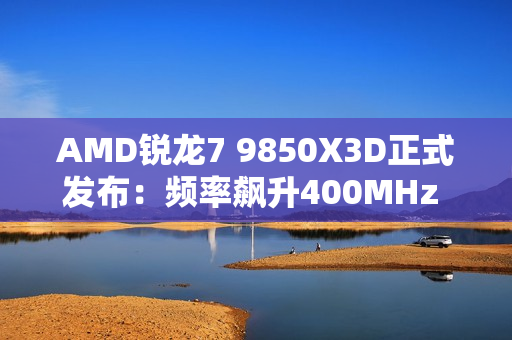 AMD锐龙7 9850X3D正式发布：频率飙升400MHz 功耗完全不变