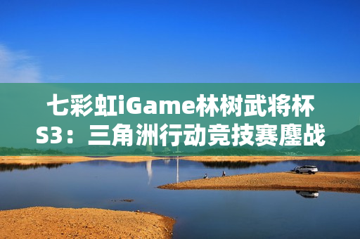 七彩虹iGame林树武将杯S3：三角洲行动竞技赛鏖战正酣！