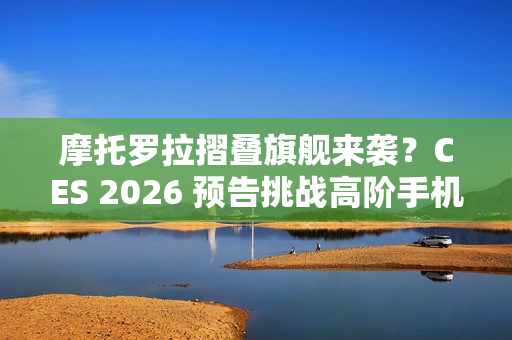 摩托罗拉摺叠旗舰来袭？CES 2026 预告挑战高阶手机格局！