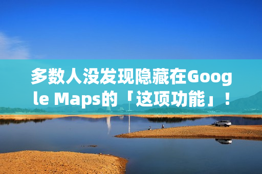多数人没发现隐藏在Google Maps的「这项功能」！将完全改变看导航的习惯