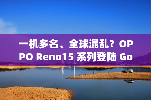 一机多名、全球混乱？OPPO Reno15 系列登陆 Google 资料库：多达 6 款命名全由 3 组型号分身！