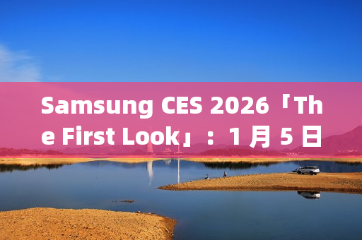 Samsung CES 2026「The First Look」：1 月 5 日线上直击 AI 客户体验新趋势