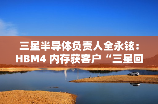 三星半导体负责人全永铉：HBM4 内存获客户“三星回来了”赞誉