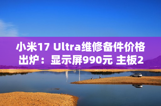 小米17 Ultra维修备件价格出炉：显示屏990元 主板2980元起