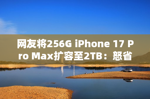 网友将256G iPhone 17 Pro Max扩容至2TB：怒省5000多元