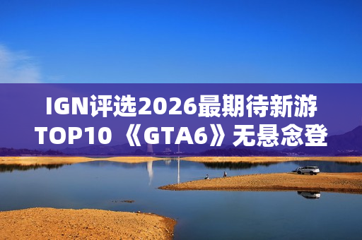 IGN评选2026最期待新游TOP10 《GTA6》无悬念登顶
