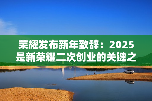 荣耀发布新年致辞：2025是新荣耀二次创业的关键之年