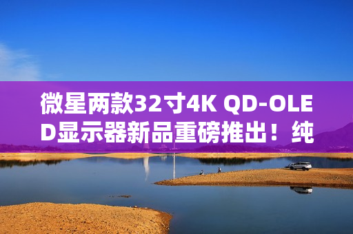 微星两款32寸4K QD-OLED显示器新品重磅推出！纯黑表现提升达40%