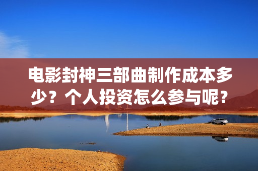 电影封神三部曲制作成本多少？个人投资怎么参与呢？起投门槛多少？(电影封神三部曲十年)
