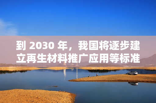 到 2030 年，我国将逐步建立再生材料推广应用等标准和认证体系