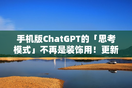 手机版ChatGPT的「思考模式」不再是装饰用！更新后真的能给出比较完整的答案