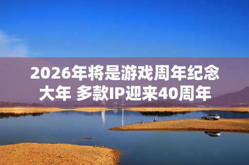 2026年将是游戏周年纪念大年 多款IP迎来40周年