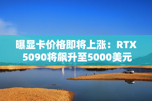曝显卡价格即将上涨：RTX 5090将飙升至5000美元