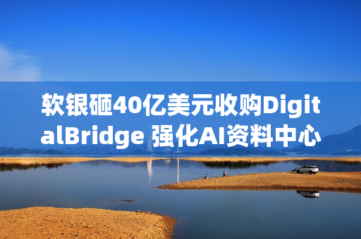 软银砸40亿美元收购DigitalBridge 强化AI资料中心布局