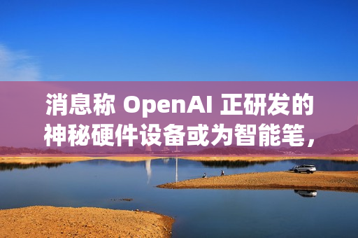 消息称 OpenAI 正研发的神秘硬件设备或为智能笔，富士康代工