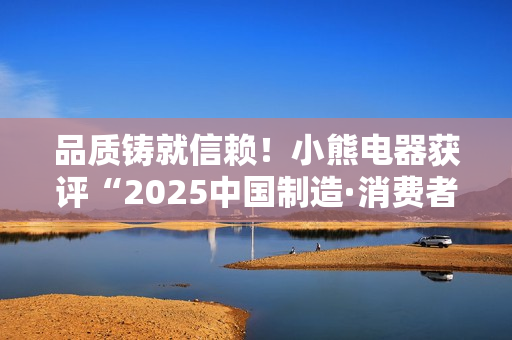 品质铸就信赖！小熊电器获评“2025中国制造·消费者信赖品牌”