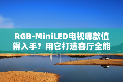 RGB-MiniLED电视哪款值得入手？用它打造客厅全能娱乐中心