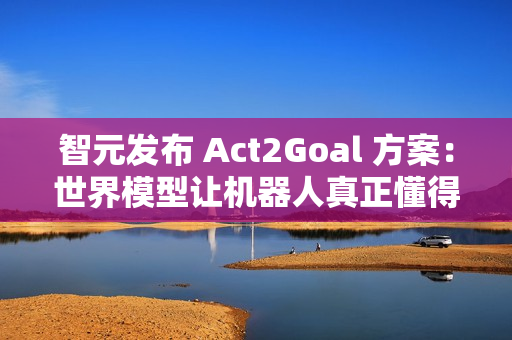 智元发布 Act2Goal 方案：世界模型让机器人真正懂得如何达成目标
