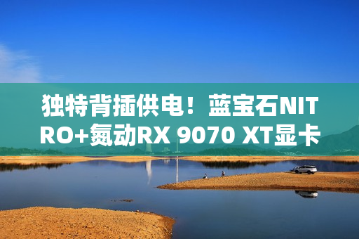 独特背插供电！蓝宝石NITRO+氮动RX 9070 XT显卡图赏