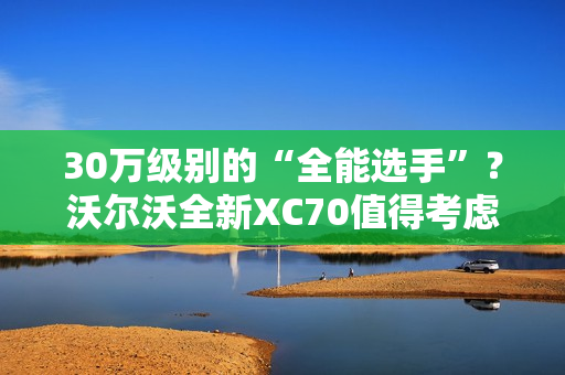 30万级别的“全能选手”？沃尔沃全新XC70值得考虑