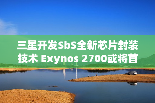 三星开发SbS全新芯片封装技术 Exynos 2700或将首发搭载