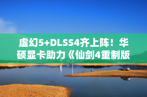 虚幻5+DLSS4齐上阵！华硕显卡助力《仙剑4重制版》焕然一新