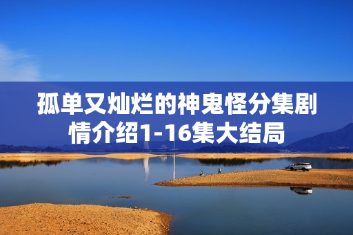 孤单又灿烂的神鬼怪分集剧情介绍1-16集大结局 孤单又灿烂的神鬼怪分集剧情介绍1-16集大结局