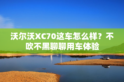 沃尔沃XC70这车怎么样？不吹不黑聊聊用车体验