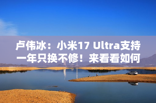 卢伟冰：小米17 Ultra支持一年只换不修！来看看如何申请