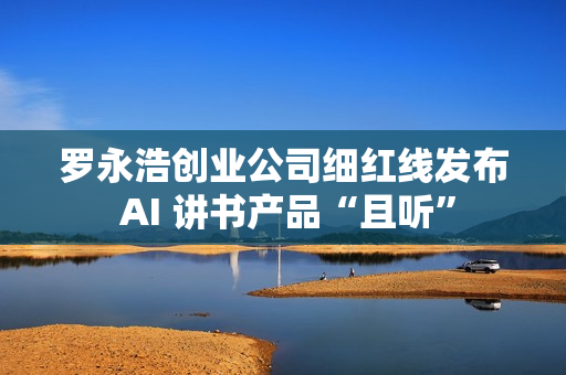 罗永浩创业公司细红线发布 AI 讲书产品“且听”