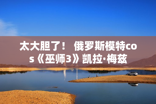 太大胆了！ 俄罗斯模特cos《巫师3》凯拉·梅兹