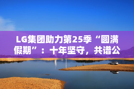 LG集团助力第25季“圆满假期”：十年坚守，共谱公益华章