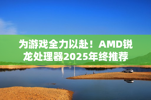 为游戏全力以赴！AMD锐龙处理器2025年终推荐