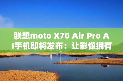 联想moto X70 Air Pro AI手机即将发布：让影像拥有思考