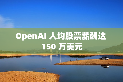 OpenAI 人均股票薪酬达 150 万美元