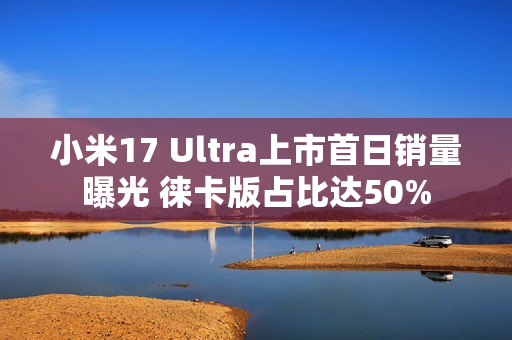 小米17 Ultra上市首日销量曝光 徕卡版占比达50%