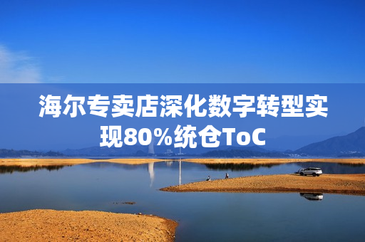 海尔专卖店深化数字转型实现80%统仓ToC