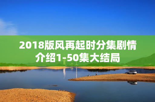 2018版风再起时分集剧情介绍1-50集大结局