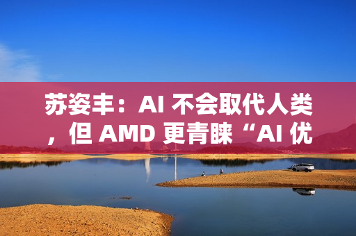 苏姿丰：AI 不会取代人类，但 AMD 更青睐“AI 优先”的求职者
