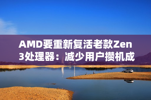 AMD要重新复活老款Zen 3处理器：减少用户攒机成本！