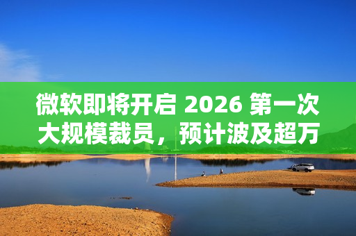 微软即将开启 2026 第一次大规模裁员，预计波及超万人