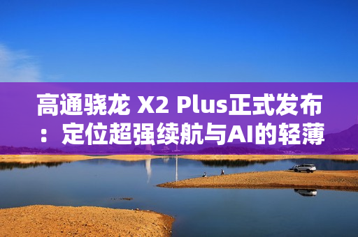 高通骁龙 X2 Plus正式发布：定位超强续航与AI的轻薄本芯片